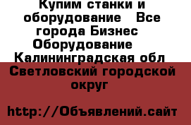 Купим станки и оборудование - Все города Бизнес » Оборудование   . Калининградская обл.,Светловский городской округ 